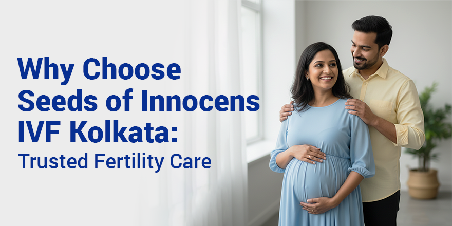 Why Choose Seeds of Innocens IVF Kolkata: Trusted Fertility Care with Compassion & Expertise